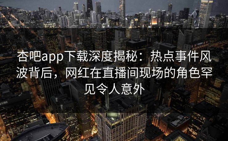 杏吧app下载深度揭秘：热点事件风波背后，网红在直播间现场的角色罕见令人意外  第1张
