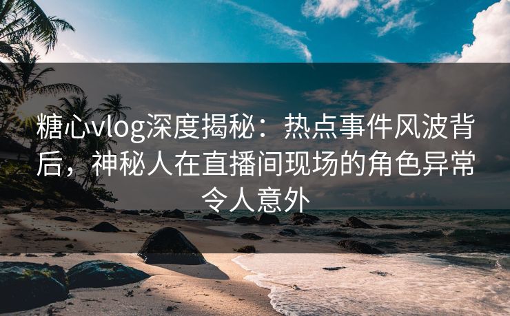 糖心vlog深度揭秘:热点事件风波背后,神秘人在直播间现场的角色异常令人意外 第1张 糖心vlog深度揭秘:热点事件风波背后,神秘人在直播间现场的角色异常令人意外 第1张