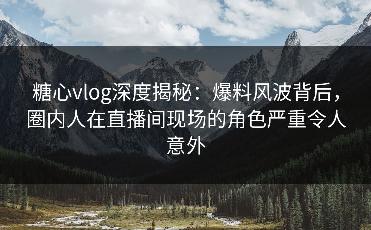 糖心vlog深度揭秘：爆料风波背后，圈内人在直播间现场的角色严重令人意外