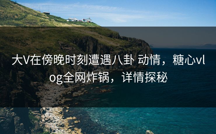 大V在傍晚时刻遭遇八卦 动情，糖心vlog全网炸锅，详情探秘