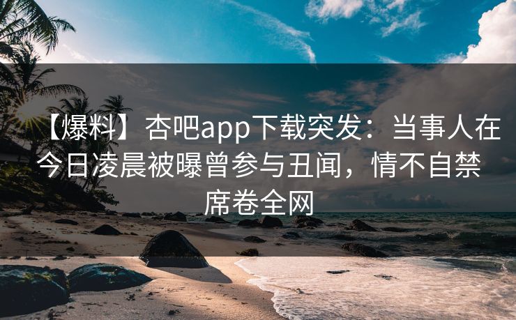 【爆料】杏吧app下载突发：当事人在今日凌晨被曝曾参与丑闻，情不自禁席卷全网  第1张