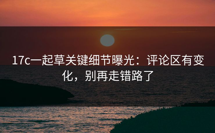 17c一起草关键细节曝光:评论区有变化,别再走错路了 第1张 17c一起草关键细节曝光:评论区有变化,别再走错路了 第1张