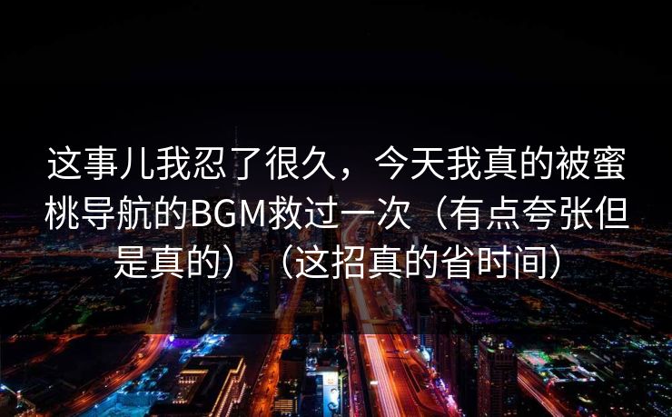 这事儿我忍了很久，今天我真的被蜜桃导航的BGM救过一次（有点夸张但是真的）（这招真的省时间）  第1张