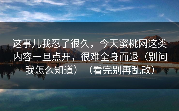 这事儿我忍了很久，今天蜜桃网这类内容一旦点开，很难全身而退（别问我怎么知道）（看完别再乱改）