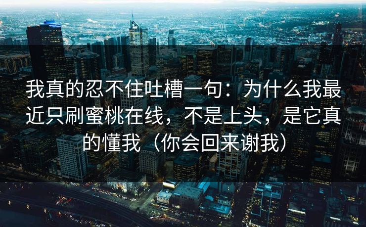 我真的忍不住吐槽一句：为什么我最近只刷蜜桃在线，不是上头，是它真的懂我（你会回来谢我）